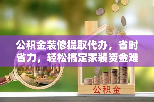 茅箭公积金装修提取代办，省时省力，轻松搞定家装资金难题