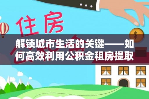 茅箭解锁城市生活的关键——如何高效利用公积金租房提取实现居住自由