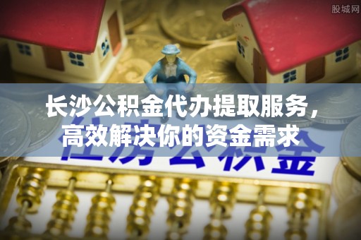 茅箭长沙公积金代办提取服务，高效解决你的资金需求