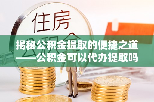 茅箭揭秘公积金提取的便捷之道——公积金可以代办提取吗？