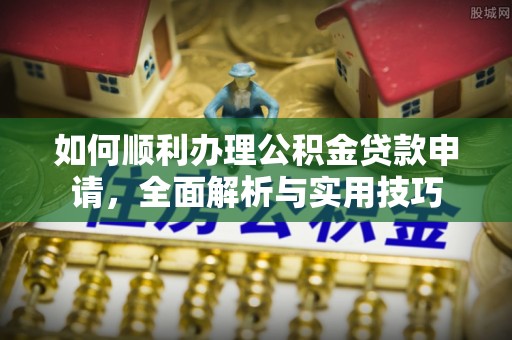 茅箭如何顺利办理公积金贷款申请，全面解析与实用技巧