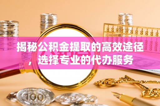 茅箭揭秘公积金提取的高效途径，选择专业的代办服务