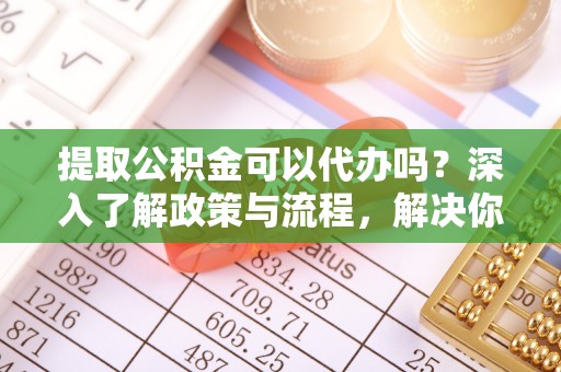 茅箭提取公积金可以代办吗？深入了解政策与流程，解决你的疑问