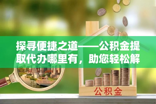 茅箭探寻便捷之道——公积金提取代办哪里有，助您轻松解决资金难题