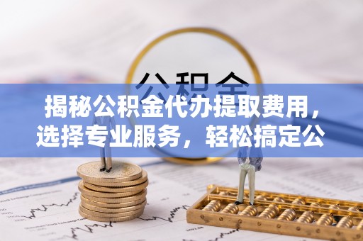 茅箭揭秘公积金代办提取费用，选择专业服务，轻松搞定公积金提取