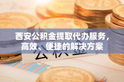 茅箭西安公积金提取代办服务，高效、便捷的解决方案