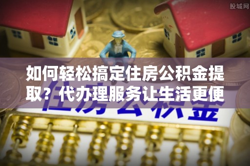 茅箭如何轻松搞定住房公积金提取？代办理服务让生活更便捷！