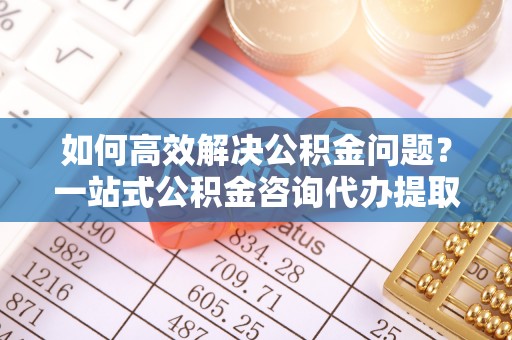 茅箭如何高效解决公积金问题？一站式公积金咨询代办提取服务全解析