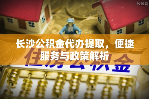 茅箭长沙公积金代办提取，便捷服务与政策解析