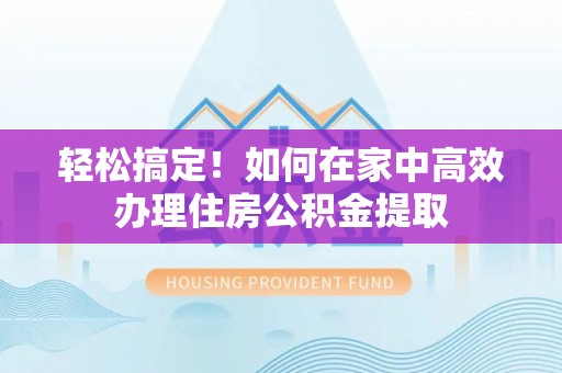 茅箭轻松搞定！如何在家中高效办理住房公积金提取