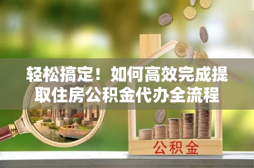 茅箭轻松搞定！如何高效完成提取住房公积金代办全流程