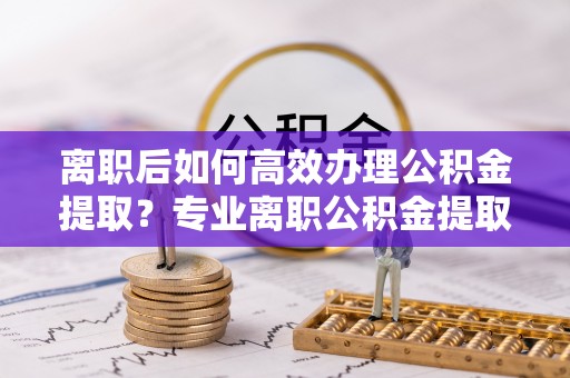 茅箭离职后如何高效办理公积金提取？专业离职公积金提取代办服务指南