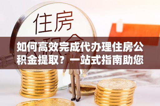 茅箭如何高效完成代办理住房公积金提取？一站式指南助您轻松搞定