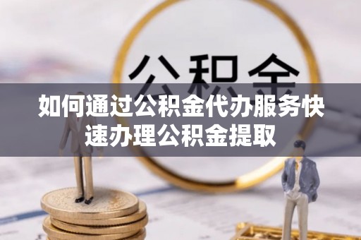 茅箭如何通过公积金代办服务快速办理公积金提取