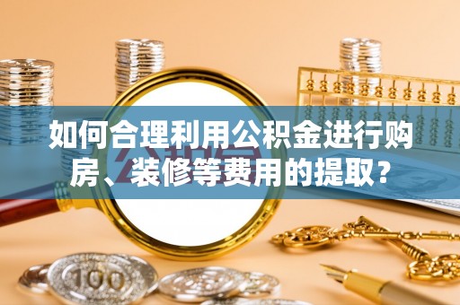 茅箭如何合理利用公积金进行购房、装修等费用的提取？