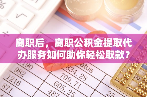 茅箭离职后，离职公积金提取代办服务如何助你轻松取款？
