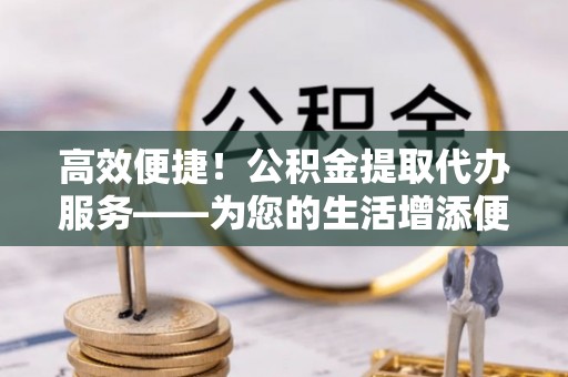 茅箭高效便捷！公积金提取代办服务——为您的生活增添便利