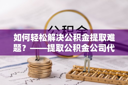 茅箭如何轻松解决公积金提取难题？——提取公积金公司代办服务解析