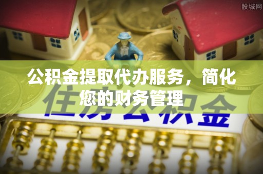茅箭公积金提取代办服务，简化您的财务管理