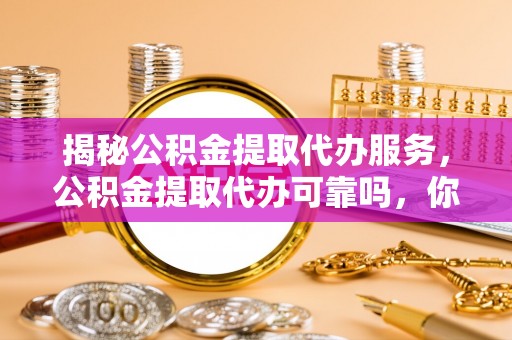 茅箭揭秘公积金提取代办服务，公积金提取代办可靠吗，你需要知道的真相