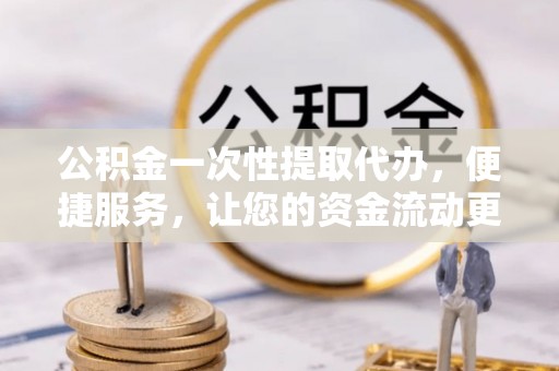 茅箭公积金一次性提取代办，便捷服务，让您的资金流动更高效