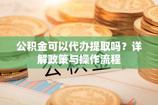 茅箭公积金可以代办提取吗？详解政策与操作流程