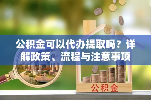 茅箭公积金可以代办提取吗？详解政策、流程与注意事项