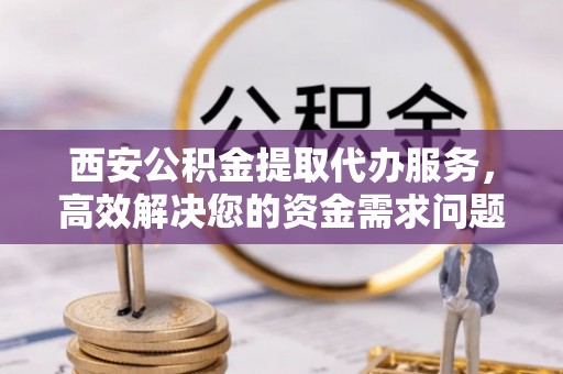 茅箭西安公积金提取代办服务，高效解决您的资金需求问题