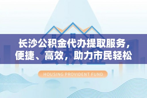 茅箭长沙公积金代办提取服务，便捷、高效，助力市民轻松管理资金