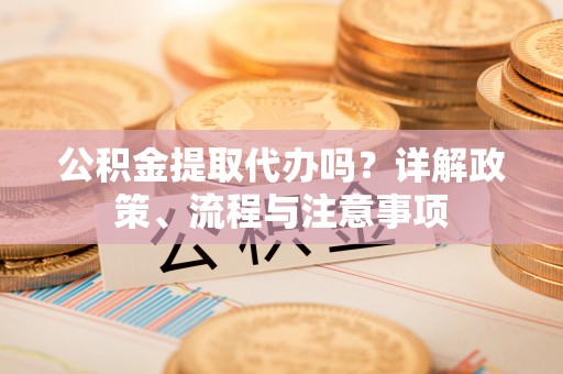 茅箭公积金提取代办吗？详解政策、流程与注意事项