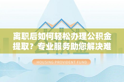 茅箭离职后如何轻松办理公积金提取？专业服务助您解决难题
