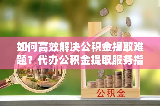 茅箭如何高效解决公积金提取难题？代办公积金提取服务指南