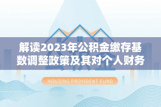 茅箭解读2023年公积金缴存基数调整政策及其对个人财务的影响