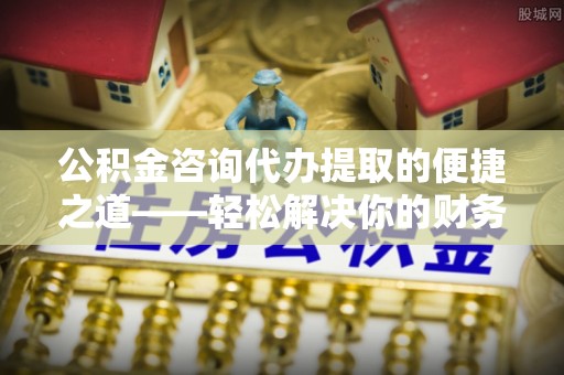 茅箭公积金咨询代办提取的便捷之道——轻松解决你的财务难题